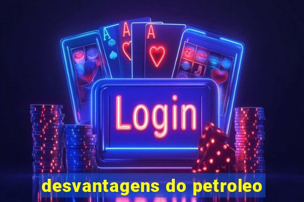 desvantagens do petroleo